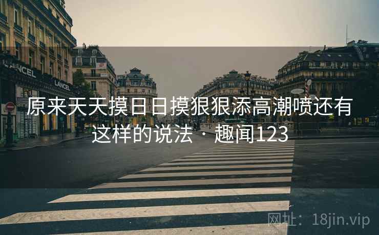 原来天天摸日日摸狠狠添高潮喷还有这样的说法 · 趣闻123 第2张 原来天天摸日日摸狠狠添高潮喷还有这样的说法 · 趣闻123 第2张
