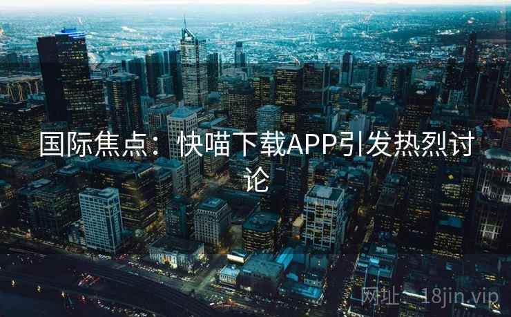 国际焦点:快喵下载APP引发热烈讨论 第2张 国际焦点:快喵下载APP引发热烈讨论 第2张