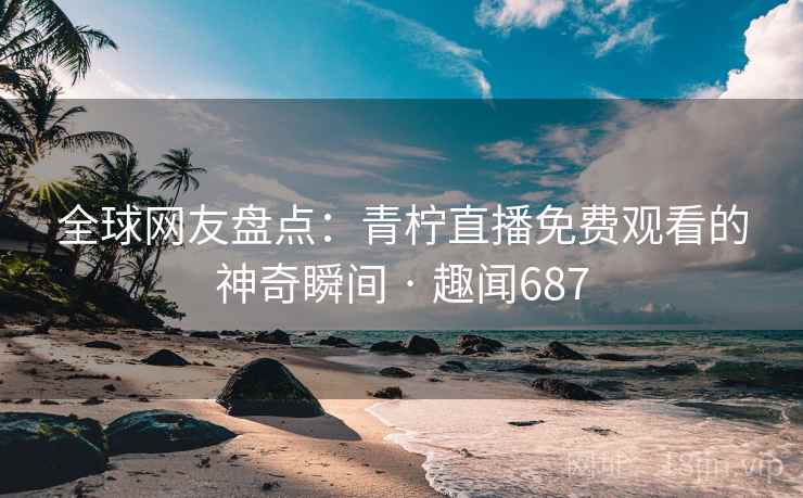 全球网友盘点：青柠直播免费观看的神奇瞬间 · 趣闻687  第2张