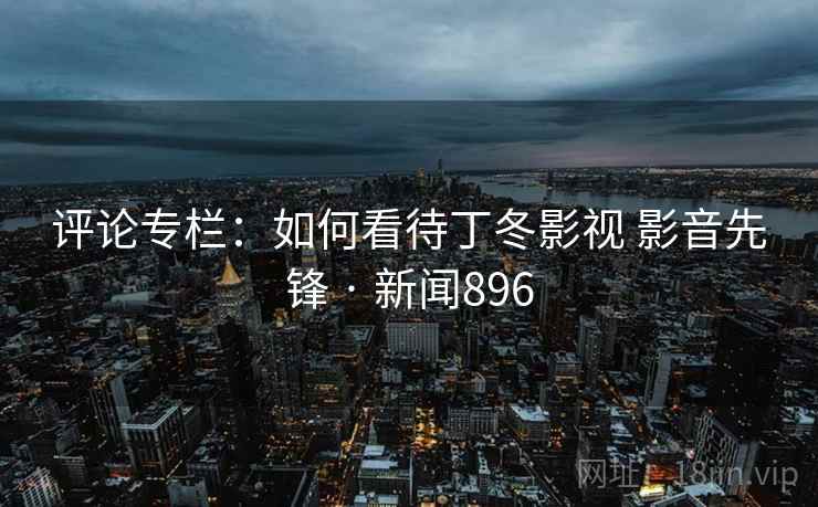 评论专栏:如何看待丁冬影视 影音先锋 · 新闻896 第2张 评论专栏:如何看待丁冬影视 影音先锋 · 新闻896 第2张