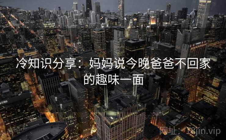 冷知识分享:妈妈说今晚爸爸不回家的趣味一面 第2张 冷知识分享:妈妈说今晚爸爸不回家的趣味一面 第2张