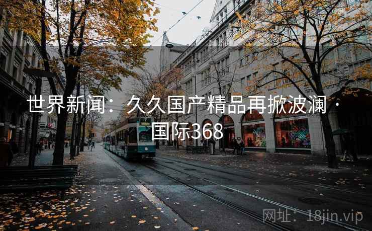 世界新闻:久久国产精品再掀波澜 · 国际368 第2张 世界新闻:久久国产精品再掀波澜 · 国际368 第2张