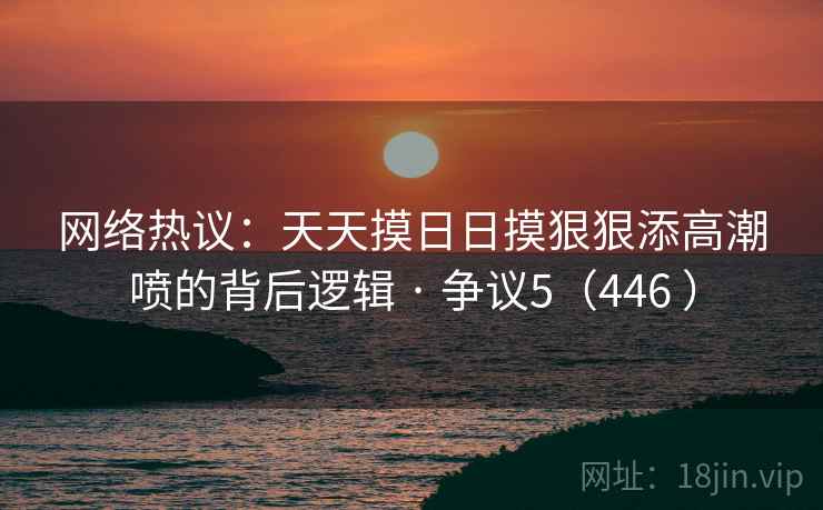 网络热议：天天摸日日摸狠狠添高潮喷的背后逻辑 · 争议5（446 ）