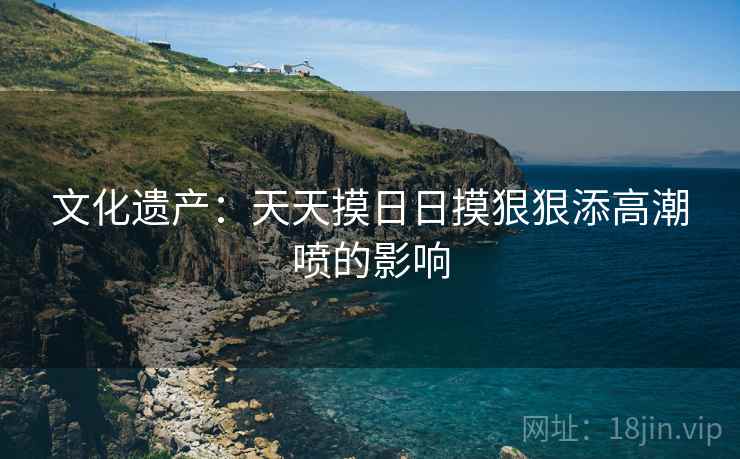 文化遗产:天天摸日日摸狠狠添高潮喷的影响 第2张 文化遗产:天天摸日日摸狠狠添高潮喷的影响 第2张