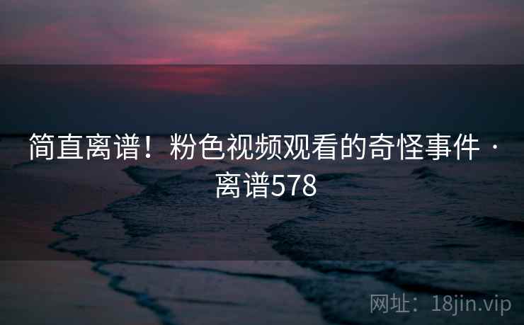 简直离谱!粉色视频观看的奇怪事件 · 离谱578 第2张 简直离谱!粉色视频观看的奇怪事件 · 离谱578 第2张