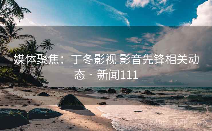 媒体聚焦:丁冬影视 影音先锋相关动态 · 新闻111 第2张 媒体聚焦:丁冬影视 影音先锋相关动态 · 新闻111 第2张
