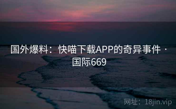 国外爆料:快喵下载APP的奇异事件 · 国际669 第2张 国外爆料:快喵下载APP的奇异事件 · 国际669 第2张