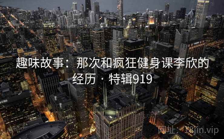 趣味故事：那次和疯狂健身课李欣的经历 · 特辑919