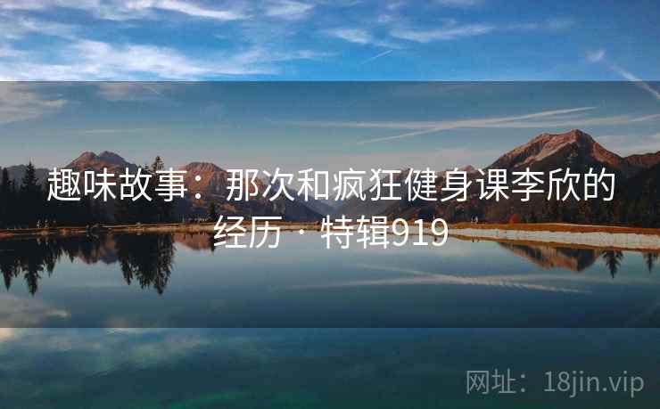 趣味故事:那次和疯狂健身课李欣的经历 · 特辑919 第2张 趣味故事:那次和疯狂健身课李欣的经历 · 特辑919 第2张