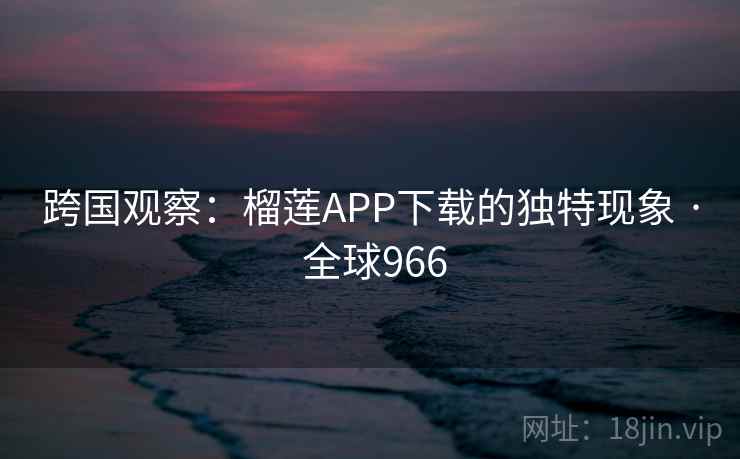 跨国观察：榴莲APP下载的独特现象 · 全球966