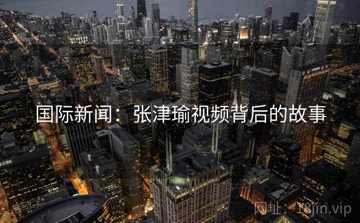 国际新闻:张津瑜视频背后的故事 第2张 国际新闻:张津瑜视频背后的故事 第2张
